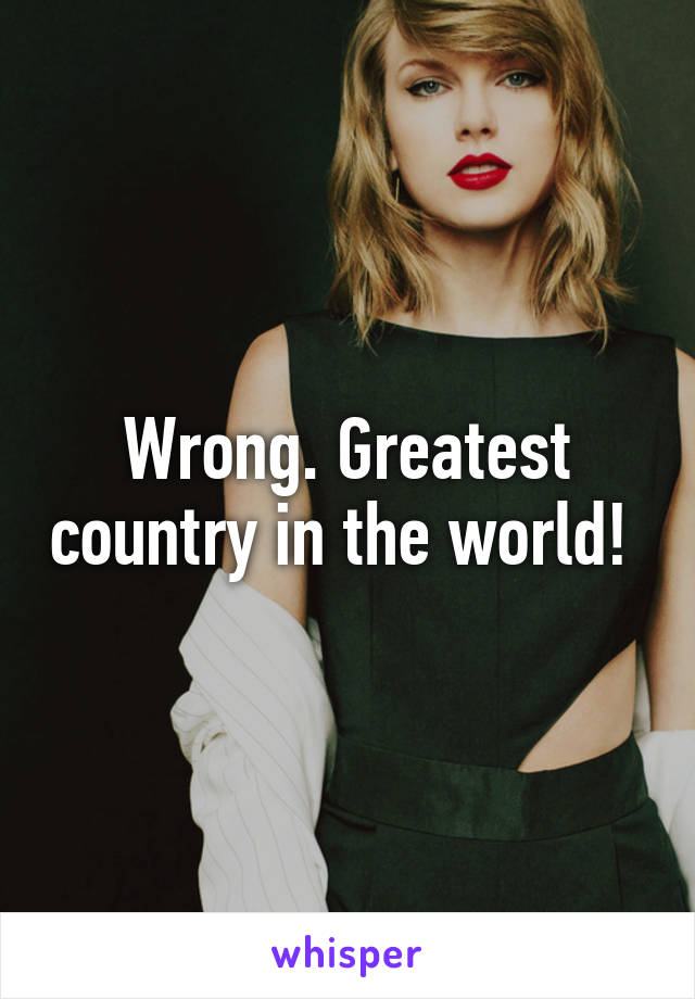 Wrong. Greatest country in the world! 