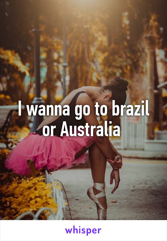 I wanna go to brazil or Australia 