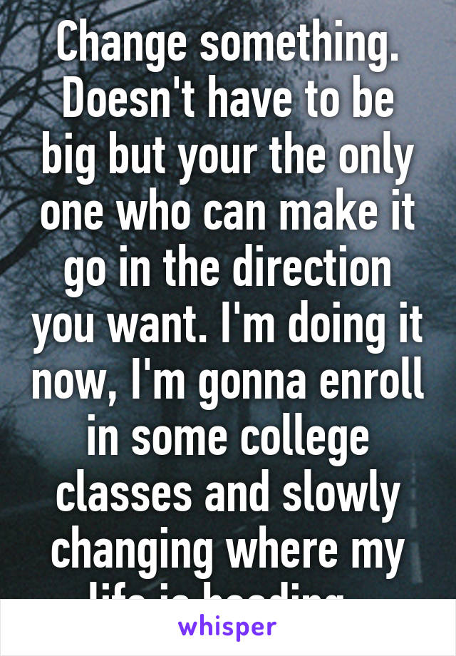 Change something. Doesn't have to be big but your the only one who can make it go in the direction you want. I'm doing it now, I'm gonna enroll in some college classes and slowly changing where my life is heading. 