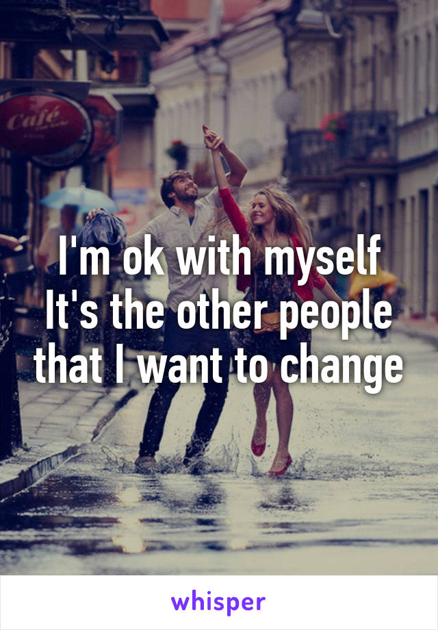 I'm ok with myself
It's the other people that I want to change