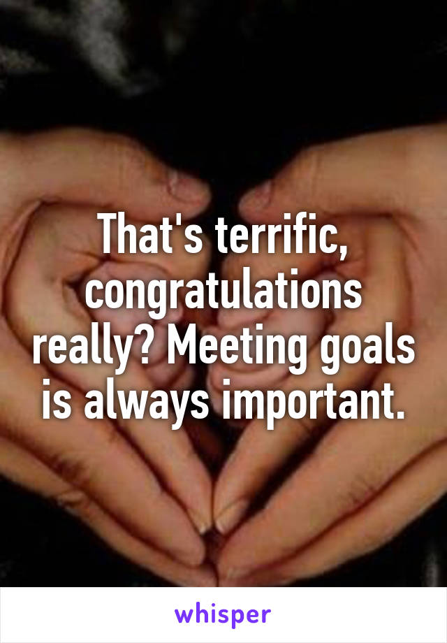 That's terrific, congratulations really? Meeting goals is always important.