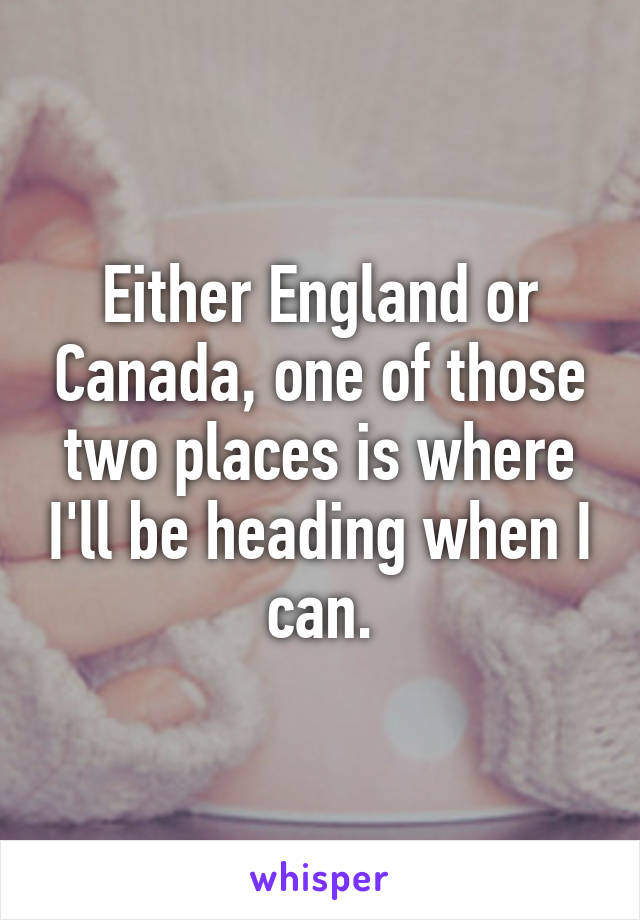 Either England or Canada, one of those two places is where I'll be heading when I can.