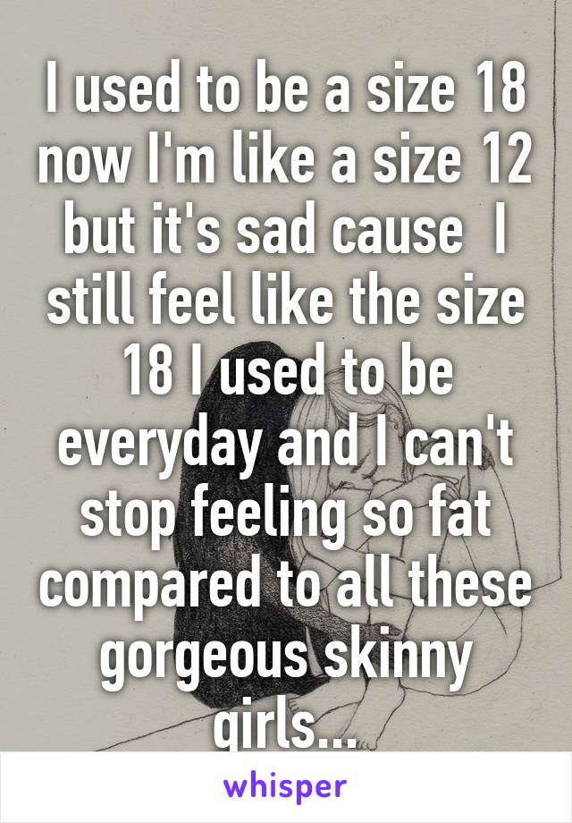 I used to be a size 18 now I'm like a size 12 but it's sad cause  I still feel like the size 18 I used to be everyday and I can't stop feeling so fat compared to all these gorgeous skinny girls...