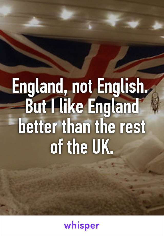 England, not English.  But I like England better than the rest of the UK.