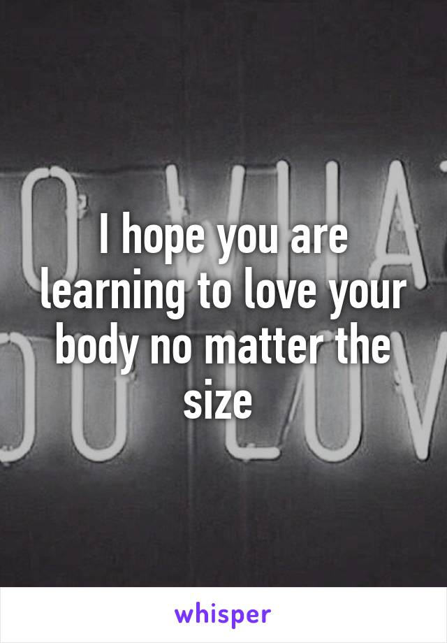 I hope you are learning to love your body no matter the size 