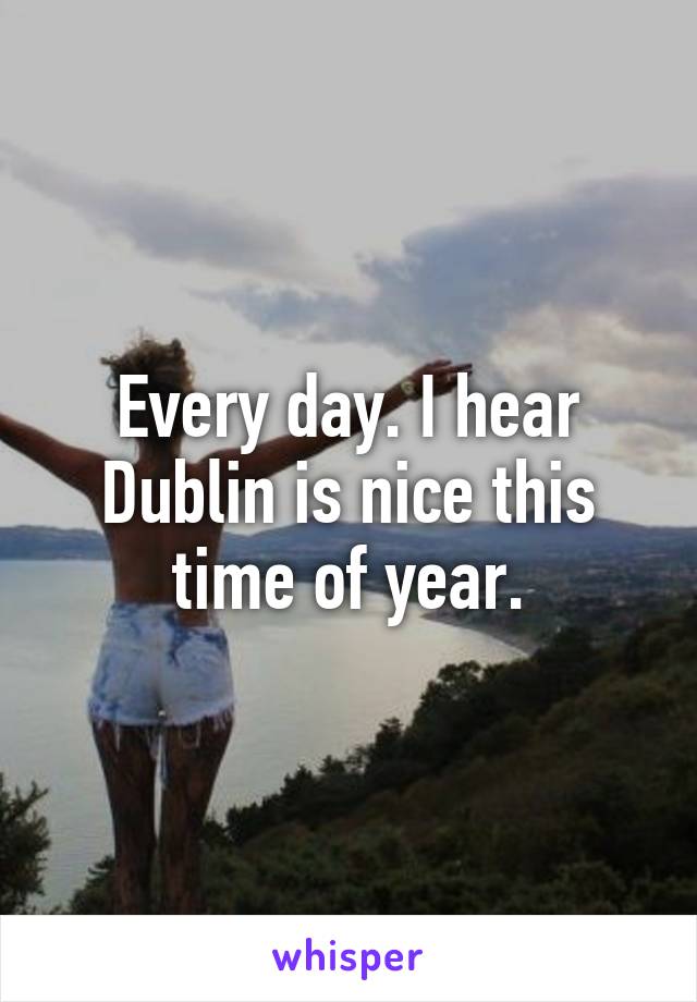 Every day. I hear Dublin is nice this time of year.