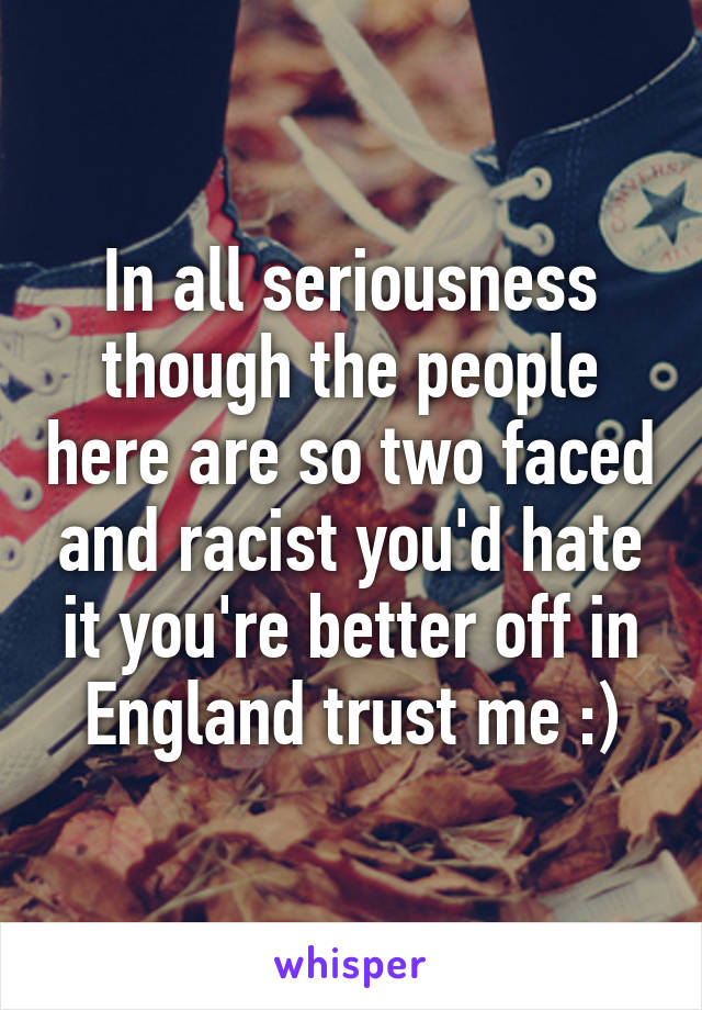 In all seriousness though the people here are so two faced and racist you'd hate it you're better off in England trust me :)