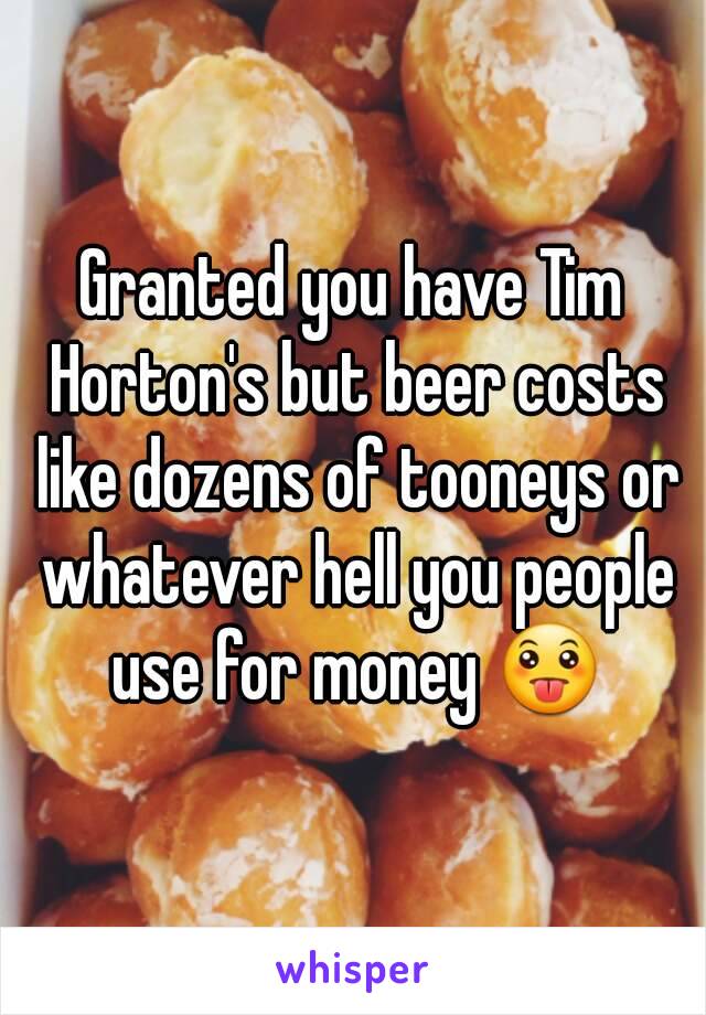 Granted you have Tim Horton's but beer costs like dozens of tooneys or whatever hell you people use for money 😛