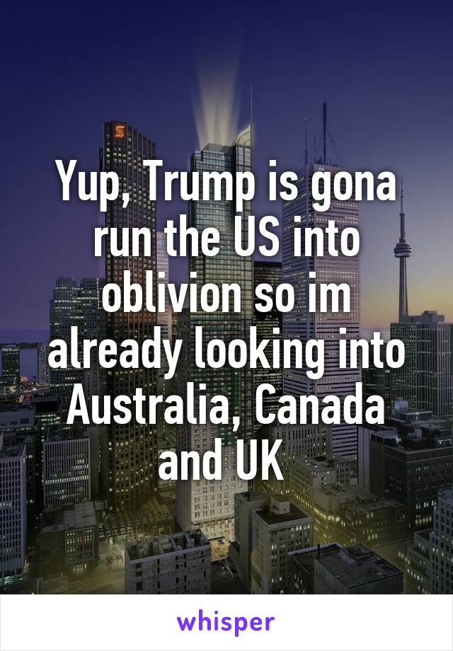 Yup, Trump is gona run the US into oblivion so im already looking into Australia, Canada and UK 