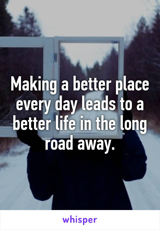 Making a better place every day leads to a better life in the long road away.