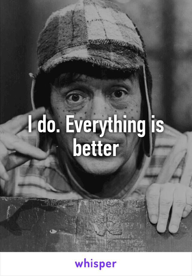 I do. Everything is better