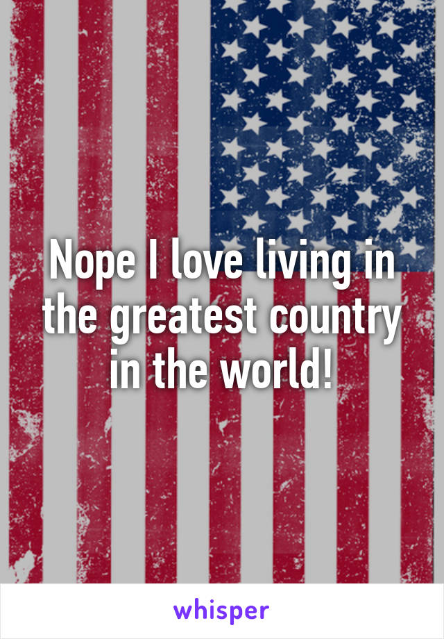 Nope I love living in the greatest country in the world!