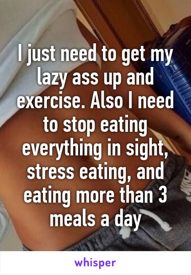 I just need to get my lazy ass up and exercise. Also I need to stop eating everything in sight, stress eating, and eating more than 3 meals a day