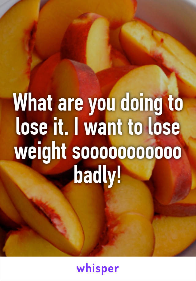 What are you doing to lose it. I want to lose weight sooooooooooo badly!