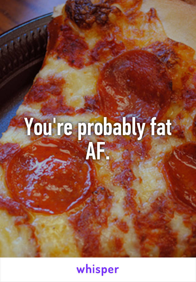 You're probably fat AF.