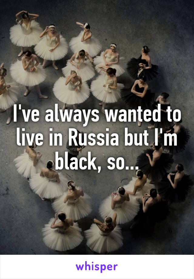 I've always wanted to live in Russia but I'm black, so...