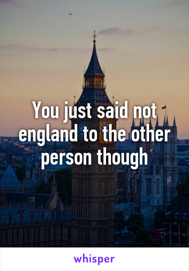 You just said not england to the other person though