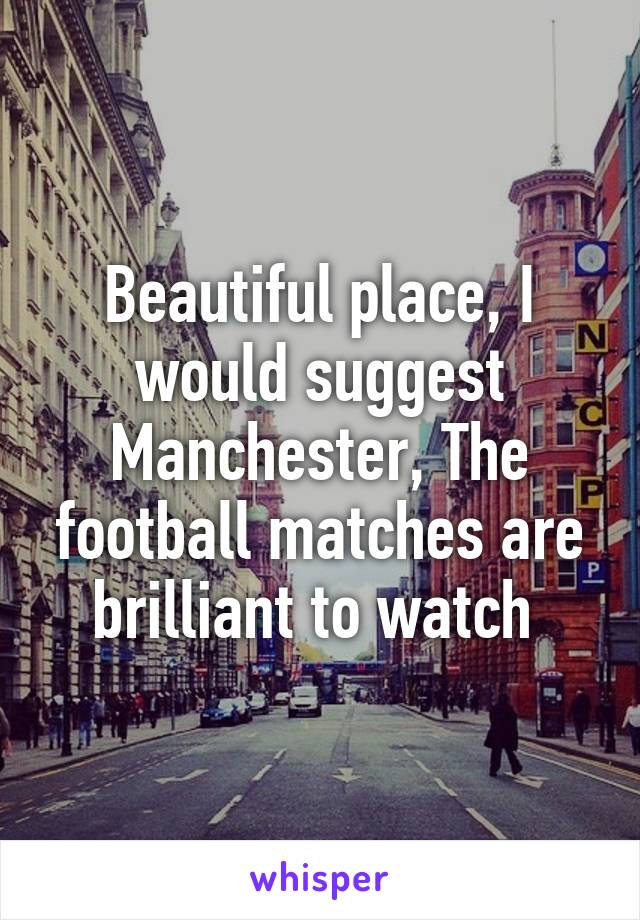 Beautiful place, I would suggest Manchester, The football matches are brilliant to watch 