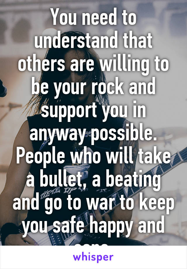 You need to understand that others are willing to be your rock and support you in anyway possible. People who will take a bullet, a beating and go to war to keep you safe happy and sane 