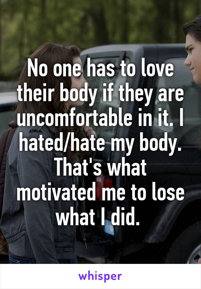 No one has to love their body if they are uncomfortable in it. I hated/hate my body. That's what motivated me to lose what I did. 