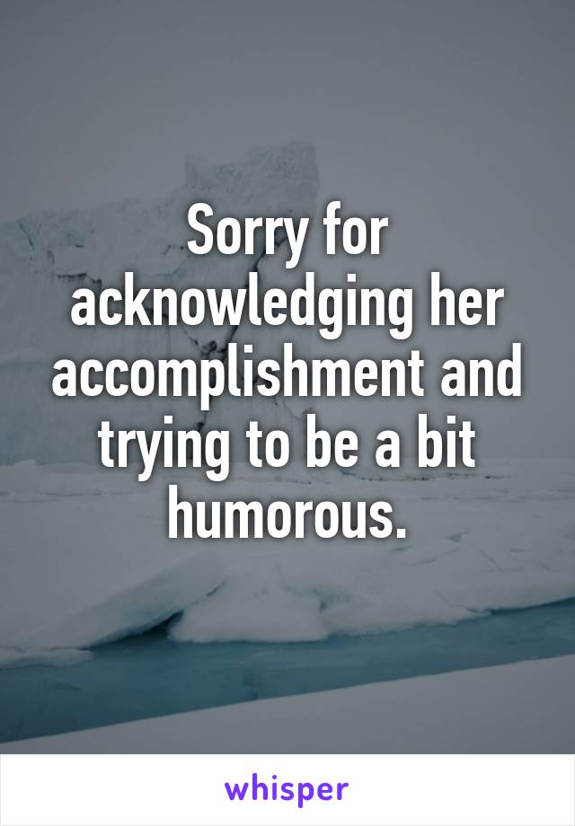 Sorry for acknowledging her accomplishment and trying to be a bit humorous.
