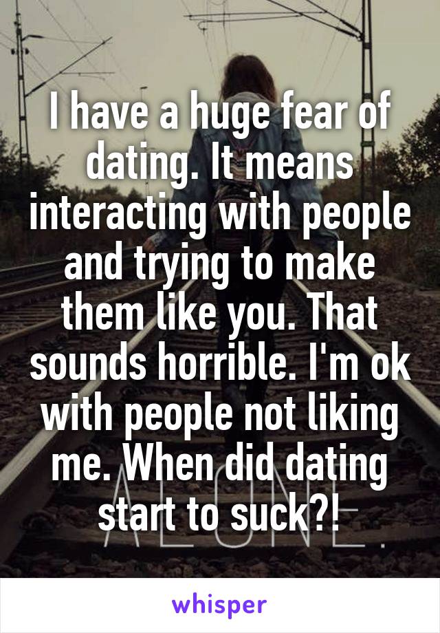 I have a huge fear of dating. It means interacting with people and trying to make them like you. That sounds horrible. I'm ok with people not liking me. When did dating start to suck?!