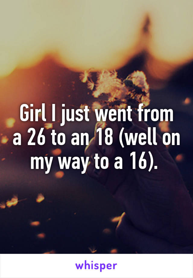 Girl I just went from a 26 to an 18 (well on my way to a 16). 