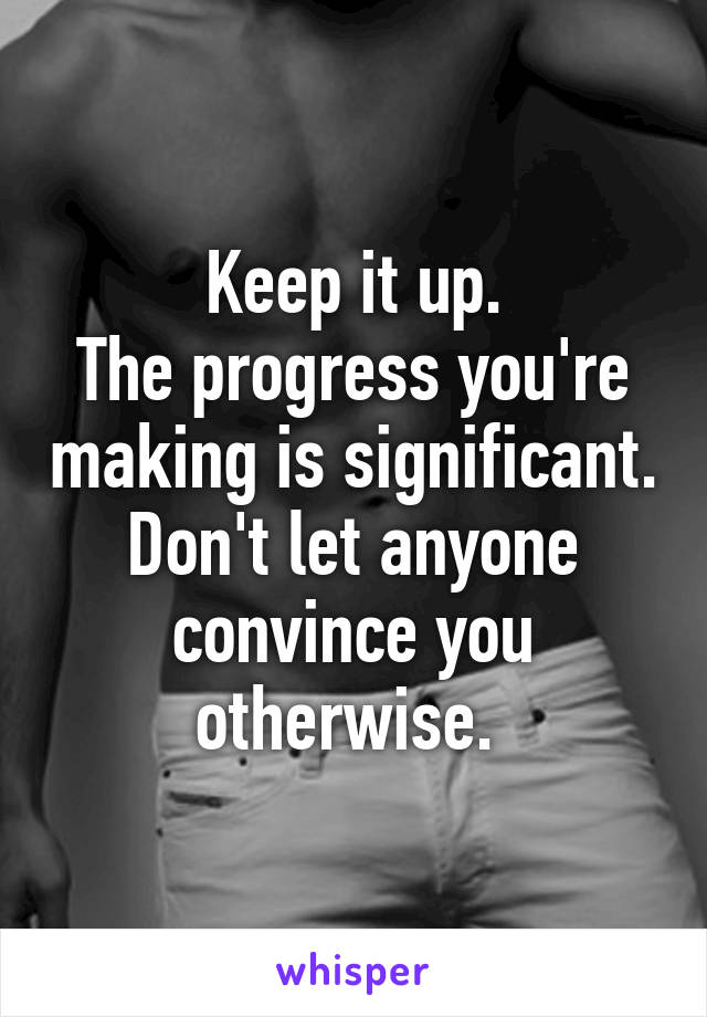 Keep it up.
The progress you're making is significant.
Don't let anyone convince you otherwise. 