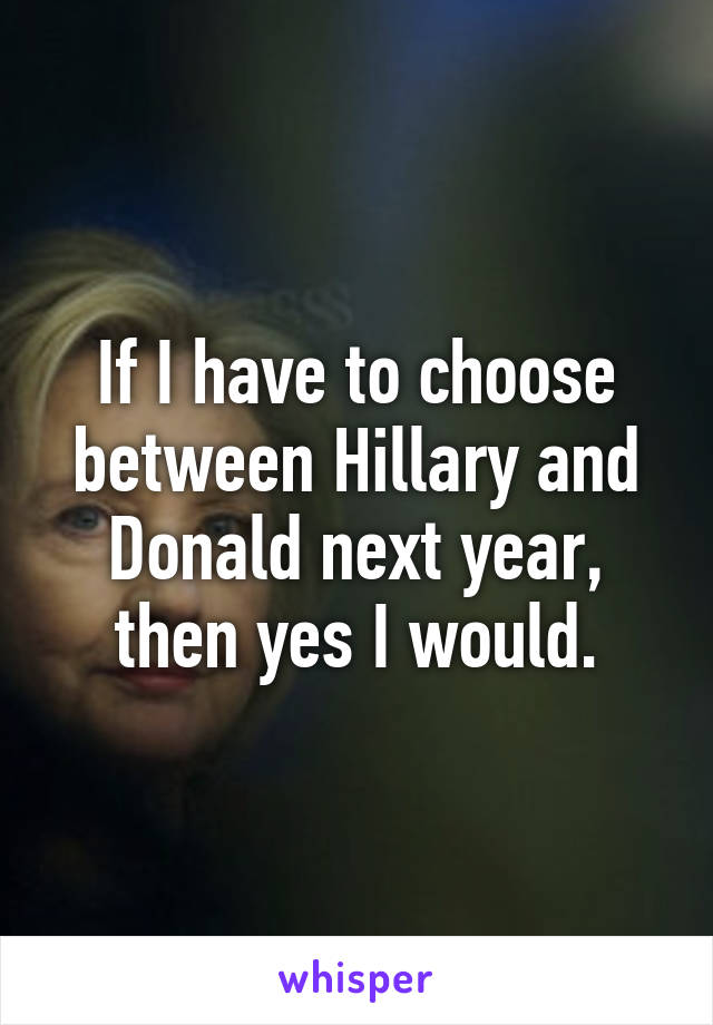 If I have to choose between Hillary and Donald next year, then yes I would.