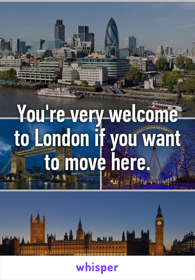 You're very welcome to London if you want to move here.