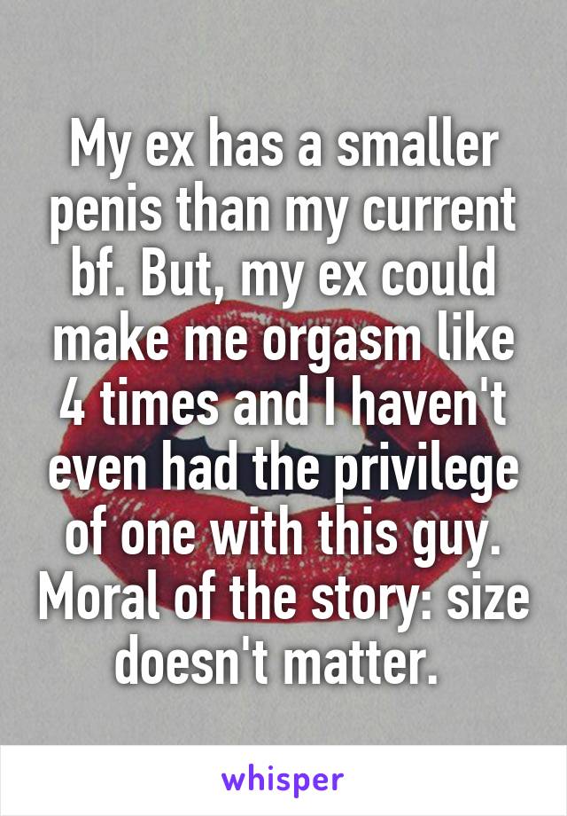 My ex has a smaller penis than my current bf. But, my ex could make me orgasm like 4 times and I haven't even had the privilege of one with this guy. Moral of the story: size doesn't matter. 