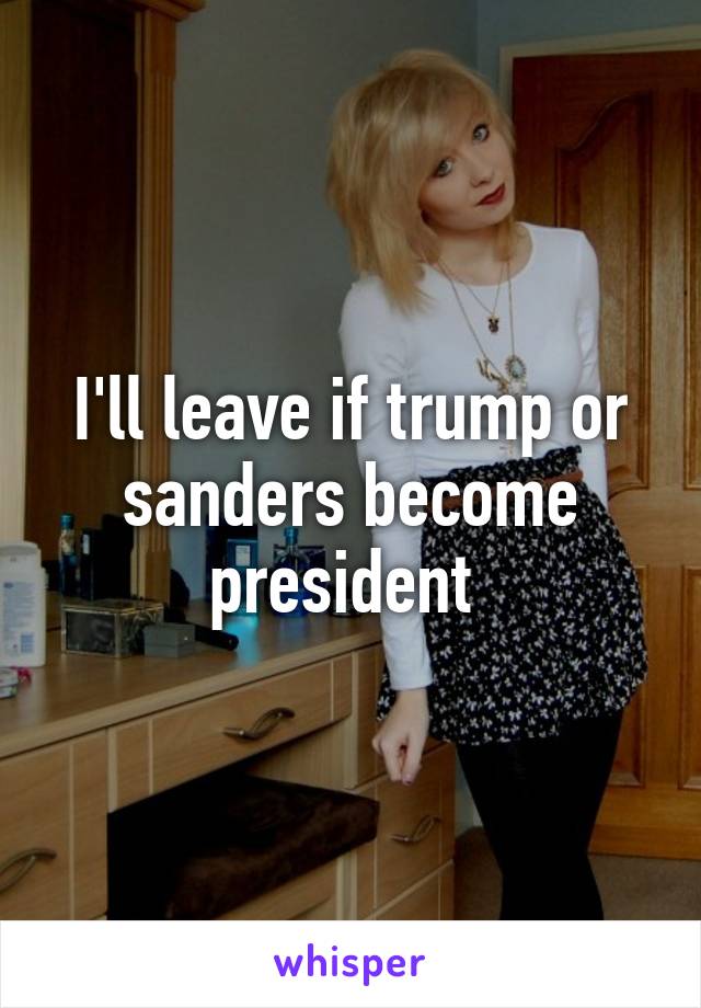 I'll leave if trump or sanders become president 