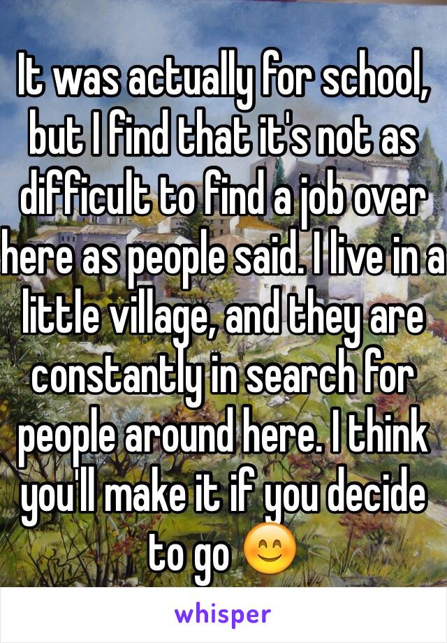 It was actually for school, but I find that it's not as difficult to find a job over here as people said. I live in a little village, and they are constantly in search for people around here. I think you'll make it if you decide to go 😊