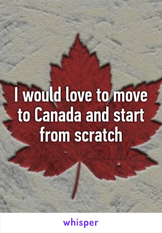 I would love to move to Canada and start from scratch