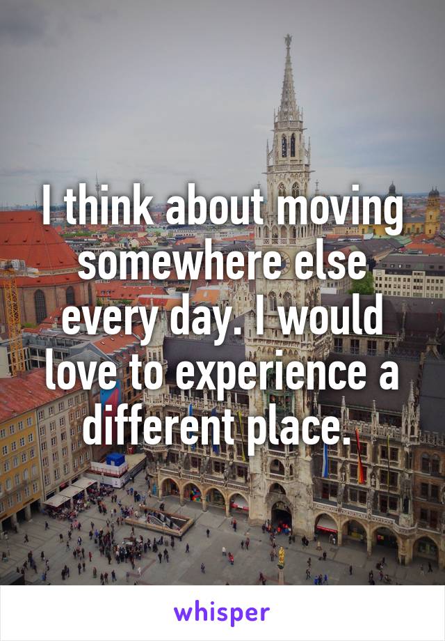 I think about moving somewhere else every day. I would love to experience a different place. 