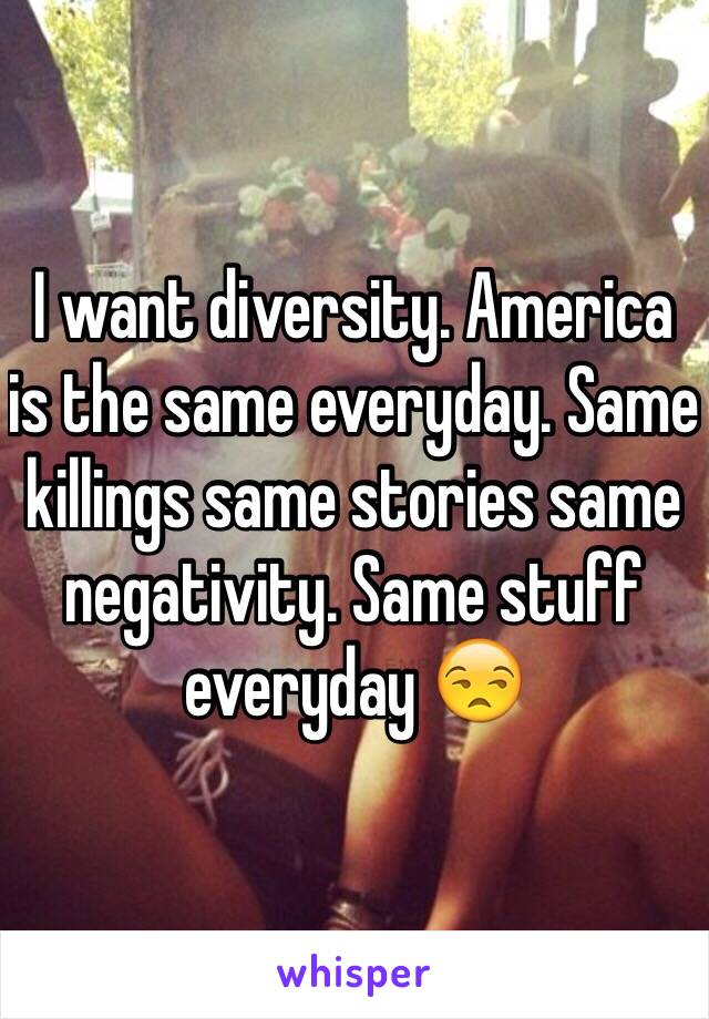 I want diversity. America is the same everyday. Same killings same stories same negativity. Same stuff everyday 😒