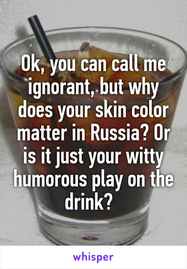 Ok, you can call me ignorant, but why does your skin color matter in Russia? Or is it just your witty humorous play on the drink?  