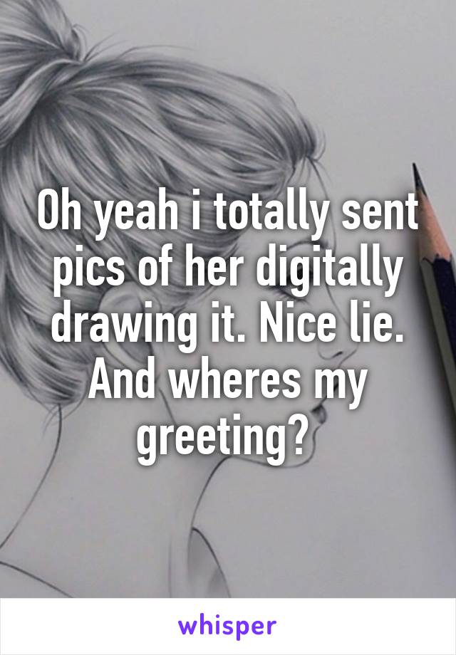 Oh yeah i totally sent pics of her digitally drawing it. Nice lie. And wheres my greeting? 