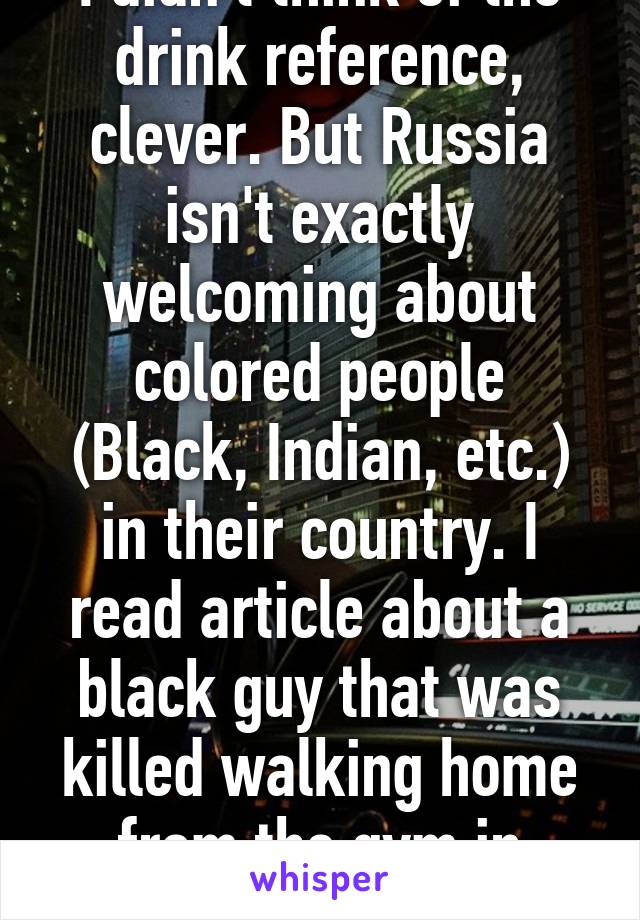 I didn't think of the drink reference, clever. But Russia isn't exactly welcoming about colored people (Black, Indian, etc.) in their country. I read article about a black guy that was killed walking home from the gym in Russia