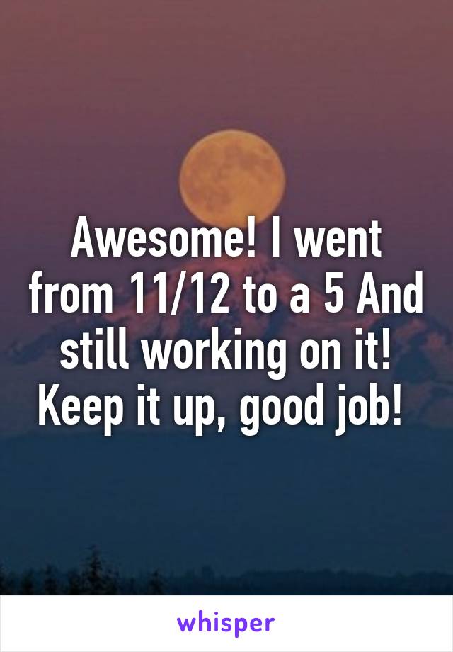 Awesome! I went from 11/12 to a 5 And still working on it! Keep it up, good job! 