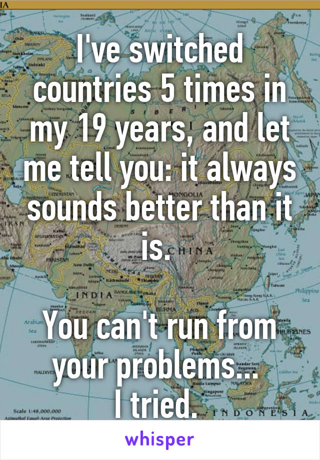 I've switched countries 5 times in my 19 years, and let me tell you: it always sounds better than it is. 

You can't run from your problems... 
I tried. 