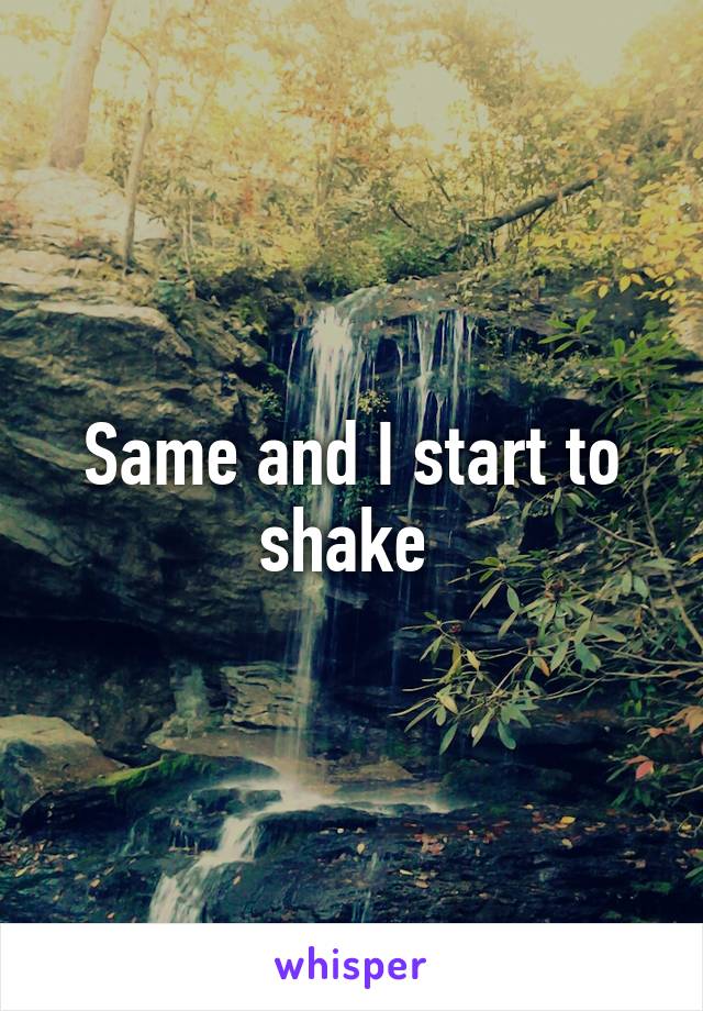 Same and I start to shake 