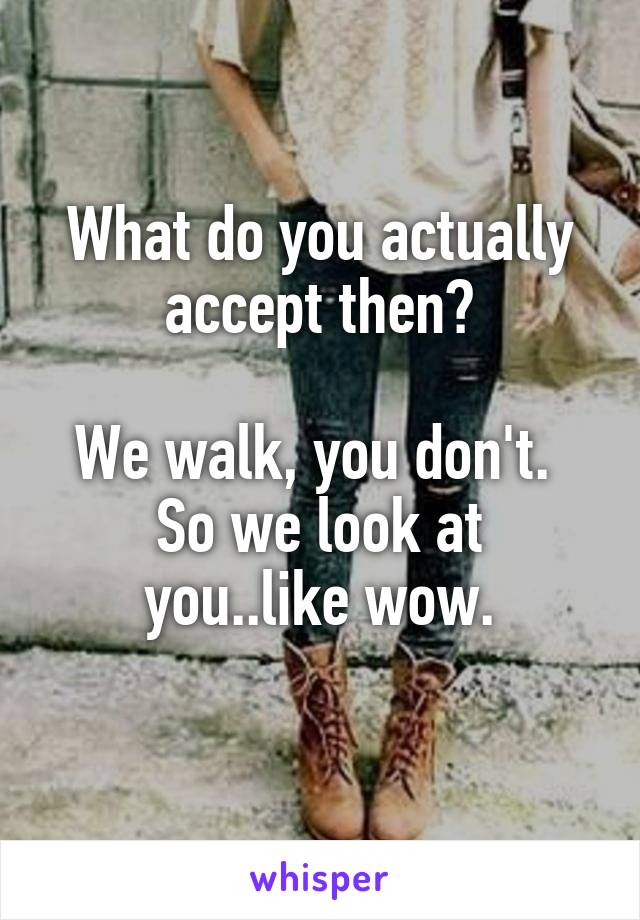 What do you actually accept then?

We walk, you don't. 
So we look at you..like wow.
