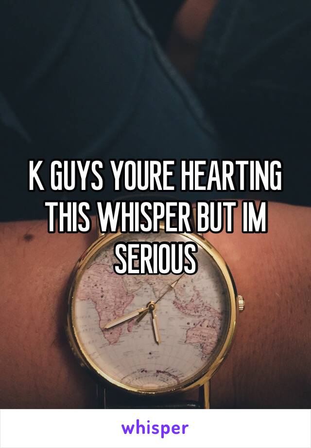 K GUYS YOURE HEARTING THIS WHISPER BUT IM SERIOUS