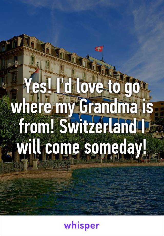 Yes! I'd love to go where my Grandma is from! Switzerland I will come someday!