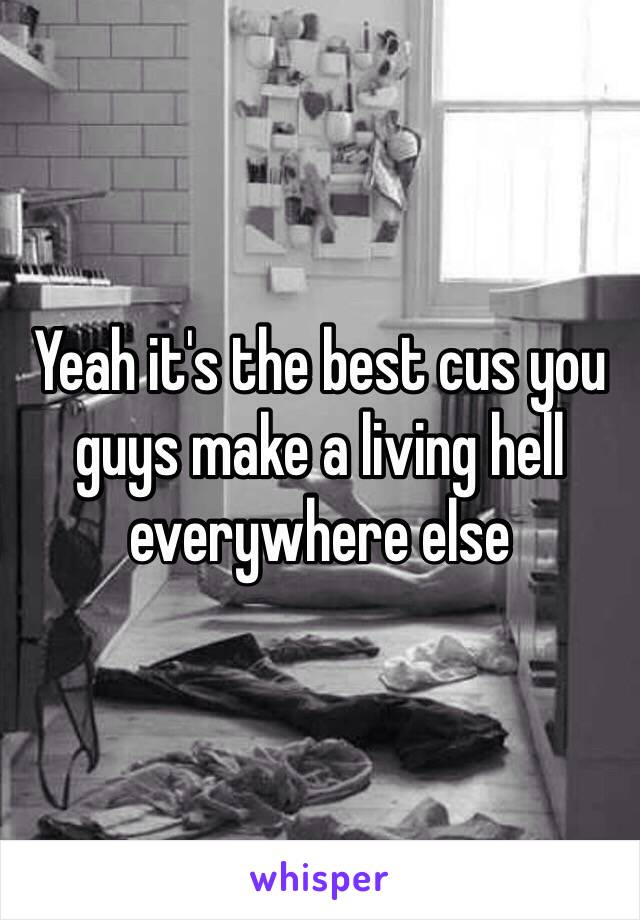 Yeah it's the best cus you guys make a living hell everywhere else