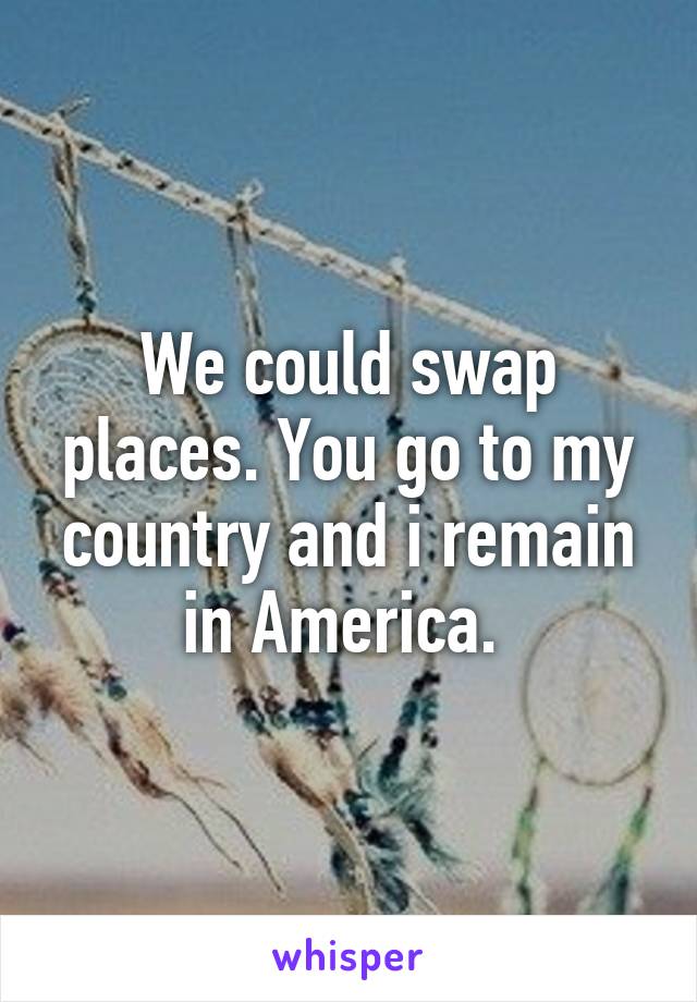 We could swap places. You go to my country and i remain in America. 