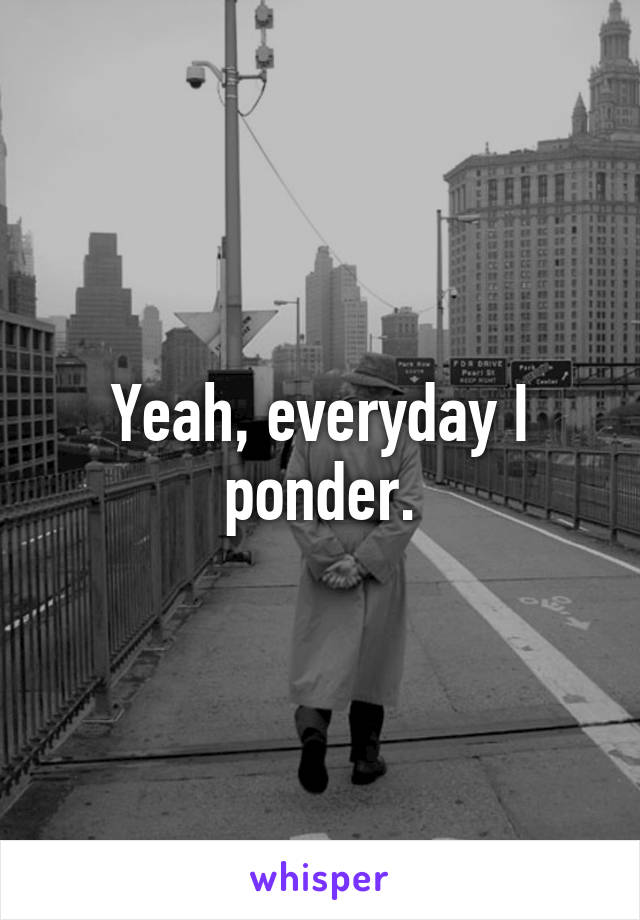 Yeah, everyday I ponder.