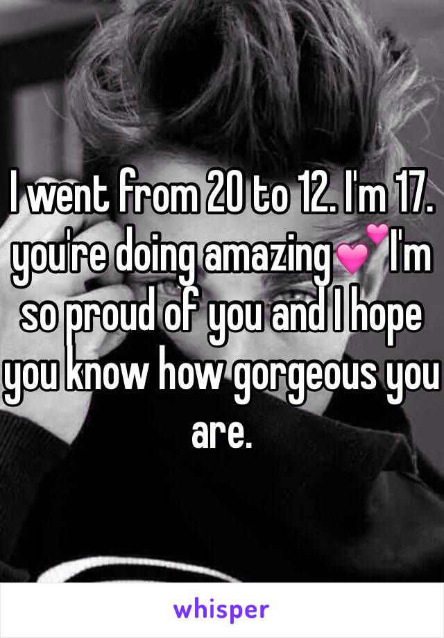 I went from 20 to 12. I'm 17. you're doing amazing💕I'm so proud of you and I hope you know how gorgeous you are. 