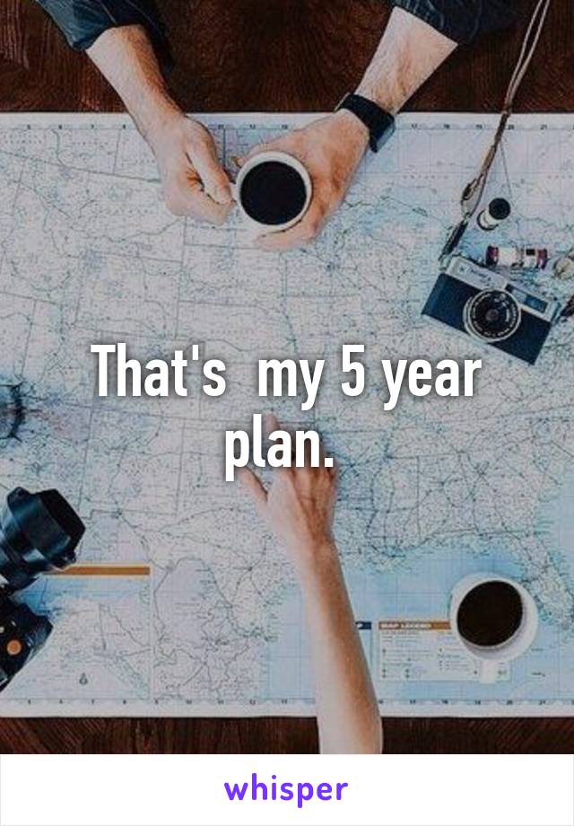 That's  my 5 year plan. 